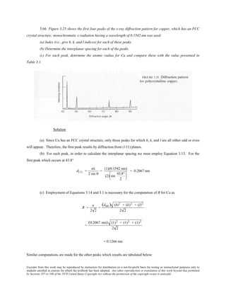 Excerpts from this work may be reproduced by instructors for distribution on a not-for-profit basis for testing or instructional purposes only to
students enrolled in courses for which the textbook has been adopted. Any other reproduction or translation of this work beyond that permitted
by Sections 107 or 108 of the 1976 United States Copyright Act without the permission of the copyright owner is unlawful.
3.66 Figure 3.25 shows the first four peaks of the x-ray diffraction pattern for copper, which has an FCC
crystal structure; monochromatic x-radiation having a wavelength of 0.1542 nm was used.
(a) Index (i.e., give h, k, and l indices) for each of these peaks.
(b) Determine the interplanar spacing for each of the peaks.
(c) For each peak, determine the atomic radius for Cu and compare these with the value presented in
Table 3.1.
Solution
(a) Since Cu has an FCC crystal structure, only those peaks for which h, k, and l are all either odd or even
will appear. Therefore, the first peak results by diffraction from (111) planes.
(b) For each peak, in order to calculate the interplanar spacing we must employ Equation 3.13. For the
first peak which occurs at 43.8°
d111 =
nλ
2 sin θ
=
(1)(0.1542 nm)
(2) sin
43.8°
2






= 0.2067 nm
(c) Employment of Equations 3.14 and 3.1 is necessary for the computation of R for Cu as
R =
a
2 2
=
(dhkl) (h)2 + (k)2 + (l)2
2 2
=
(0.2067 nm) (1)2 + (1)2 + (1)2
2 2
= 0.1266 nm
Similar computations are made for the other peaks which results are tabulated below:
 