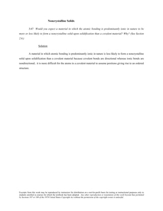 Excerpts from this work may be reproduced by instructors for distribution on a not-for-profit basis for testing or instructional purposes only to
students enrolled in courses for which the textbook has been adopted. Any other reproduction or translation of this work beyond that permitted
by Sections 107 or 108 of the 1976 United States Copyright Act without the permission of the copyright owner is unlawful.
Noncrystalline Solids
3.67 Would you expect a material in which the atomic bonding is predominantly ionic in nature to be
more or less likely to form a noncrystalline solid upon solidification than a covalent material? Why? (See Section
2.6.)
Solution
A material in which atomic bonding is predominantly ionic in nature is less likely to form a noncrystalline
solid upon solidification than a covalent material because covalent bonds are directional whereas ionic bonds are
nondirectional; it is more difficult for the atoms in a covalent material to assume positions giving rise to an ordered
structure.
 