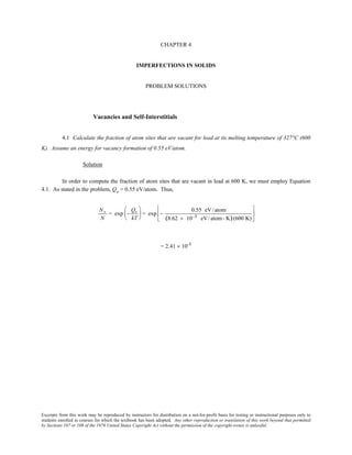 Excerpts from this work may be reproduced by instructors for distribution on a not-for-profit basis for testing or instructional purposes only to
students enrolled in courses for which the textbook has been adopted. Any other reproduction or translation of this work beyond that permitted
by Sections 107 or 108 of the 1976 United States Copyright Act without the permission of the copyright owner is unlawful.
CHAPTER 4
IMPERFECTIONS IN SOLIDS
PROBLEM SOLUTIONS
Vacancies and Self-Interstitials
4.1 Calculate the fraction of atom sites that are vacant for lead at its melting temperature of 327°C (600
K). Assume an energy for vacancy formation of 0.55 eV/atom.
Solution
In order to compute the fraction of atom sites that are vacant in lead at 600 K, we must employ Equation
4.1. As stated in the problem, Qv = 0.55 eV/atom. Thus,
Nv
N
= exp −
Qv
kT





 = exp −
0.55 eV/atom
(8.62 × 10−5 eV/atom- K)(600 K)






= 2.41 × 10-5
 