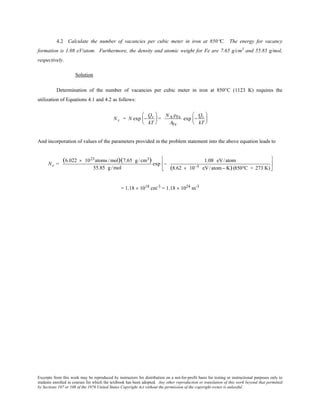 Excerpts from this work may be reproduced by instructors for distribution on a not-for-profit basis for testing or instructional purposes only to
students enrolled in courses for which the textbook has been adopted. Any other reproduction or translation of this work beyond that permitted
by Sections 107 or 108 of the 1976 United States Copyright Act without the permission of the copyright owner is unlawful.
4.2 Calculate the number of vacancies per cubic meter in iron at 850°C. The energy for vacancy
formation is 1.08 eV/atom. Furthermore, the density and atomic weight for Fe are 7.65 g/cm3
and 55.85 g/mol,
respectively.
Solution
Determination of the number of vacancies per cubic meter in iron at 850°C (1123 K) requires the
utilization of Equations 4.1 and 4.2 as follows:
Nv = N exp −
Qv
kT





 =
NA ρFe
AFe
exp −
Qv
kT






And incorporation of values of the parameters provided in the problem statement into the above equation leads to
Nv =
(6.022 × 1023atoms /mol)(7.65 g/cm3)
55.85 g/mol
exp −
1.08 eV/atom
(8.62 × 10−5 eV/atom− K)(850°C + 273 K)






= 1.18 × 1018
cm-3
= 1.18 × 1024
m-3
 