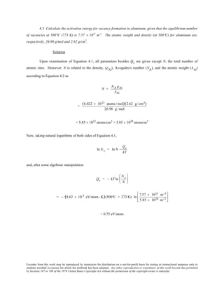 Excerpts from this work may be reproduced by instructors for distribution on a not-for-profit basis for testing or instructional purposes only to
students enrolled in courses for which the textbook has been adopted. Any other reproduction or translation of this work beyond that permitted
by Sections 107 or 108 of the 1976 United States Copyright Act without the permission of the copyright owner is unlawful.
4.3 Calculate the activation energy for vacancy formation in aluminum, given that the equilibrium number
of vacancies at 500°C (773 K) is 7.57 × 1023
m-3
. The atomic weight and density (at 500°C) for aluminum are,
respectively, 26.98 g/mol and 2.62 g/cm3
.
Solution
Upon examination of Equation 4.1, all parameters besides Qv are given except N, the total number of
atomic sites. However, N is related to the density, (ρAl
), Avogadro's number (NA), and the atomic weight (AAl
)
according to Equation 4.2 as
N =
NA ρAl
AAl
=
(6.022 × 1023 atoms /mol)(2.62 g/cm3)
26.98 g/mol
= 5.85 × 1022
atoms/cm3
= 5.85 × 1028
atoms/m3
Now, taking natural logarithms of both sides of Equation 4.1,
ln Nv = ln N −
Qv
kT
and, after some algebraic manipulation
Qv = − kT ln
Nv
N






= − (8.62 × 10-5 eV/atom- K)(500°C + 273 K) ln
7.57 × 1023 m−3
5.85 × 1028 m−3






= 0.75 eV/atom
 