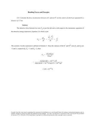 Excerpts from this work may be reproduced by instructors for distribution on a not-for-profit basis for testing or instructional purposes only to
students enrolled in courses for which the textbook has been adopted. Any other reproduction or translation of this work beyond that permitted
by Sections 107 or 108 of the 1976 United States Copyright Act without the permission of the copyright owner is unlawful.
Bonding Forces and Energies
2.13 Calculate the force of attraction between a K+
and an O2-
ion the centers of which are separated by a
distance of 1.5 nm.
Solution
The attractive force between two ions FA is just the derivative with respect to the interatomic separation of
the attractive energy expression, Equation 2.8, which is just
FA =
dEA
dr
=
d −
A
r






dr
=
A
r2
The constant A in this expression is defined in footnote 3. Since the valences of the K+ and O2- ions (Z1
and Z2
) are
+1 and -2, respectively, Z1
= 1 and Z2
= 2, then
FA =
(Z1e) (Z2e)
4πε0r2
=
(1)(2)(1.602 × 10−19 C)2
(4)(π) (8.85 × 10−12 F/m) (1.5 × 10−9 m)2
= 2.05 × 10-10
N
 