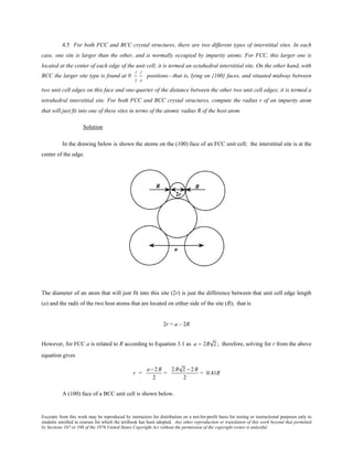 Excerpts from this work may be reproduced by instructors for distribution on a not-for-profit basis for testing or instructional purposes only to
students enrolled in courses for which the textbook has been adopted. Any other reproduction or translation of this work beyond that permitted
by Sections 107 or 108 of the 1976 United States Copyright Act without the permission of the copyright owner is unlawful.
4.5 For both FCC and BCC crystal structures, there are two different types of interstitial sites. In each
case, one site is larger than the other, and is normally occupied by impurity atoms. For FCC, this larger one is
located at the center of each edge of the unit cell; it is termed an octahedral interstitial site. On the other hand, with
BCC the larger site type is found at 0
1
2
1
4
positions—that is, lying on {100} faces, and situated midway between
two unit cell edges on this face and one-quarter of the distance between the other two unit cell edges; it is termed a
tetrahedral interstitial site. For both FCC and BCC crystal structures, compute the radius r of an impurity atom
that will just fit into one of these sites in terms of the atomic radius R of the host atom.
Solution
In the drawing below is shown the atoms on the (100) face of an FCC unit cell; the interstitial site is at the
center of the edge.
The diameter of an atom that will just fit into this site (2r) is just the difference between that unit cell edge length
(a) and the radii of the two host atoms that are located on either side of the site (R); that is
2r = a – 2R
However, for FCC a is related to R according to Equation 3.1 as a = 2R 2 ; therefore, solving for r from the above
equation gives
r =
a − 2 R
2
=
2 R 2 − 2 R
2
= 0.41R
A (100) face of a BCC unit cell is shown below.
 