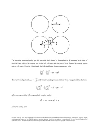 Excerpts from this work may be reproduced by instructors for distribution on a not-for-profit basis for testing or instructional purposes only to
students enrolled in courses for which the textbook has been adopted. Any other reproduction or translation of this work beyond that permitted
by Sections 107 or 108 of the 1976 United States Copyright Act without the permission of the copyright owner is unlawful.
The interstitial atom that just fits into this interstitial site is shown by the small circle. It is situated in the plane of
this (100) face, midway between the two vertical unit cell edges, and one quarter of the distance between the bottom
and top cell edges. From the right triangle that is defined by the three arrows we may write
a
2






2
+
a
4






2
= (R + r) 2
However, from Equation 3.3, a =
4R
3
, and, therefore, making this substitution, the above equation takes the form
4R
2 3






2
+
4R
4 3






2
= R2 + 2Rr + r2
After rearrangement the following quadratic equation results:
r2 + 2Rr − 0.667R 2 = 0
And upon solving for r:
 