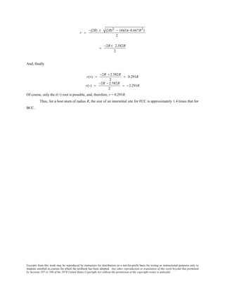 Excerpts from this work may be reproduced by instructors for distribution on a not-for-profit basis for testing or instructional purposes only to
students enrolled in courses for which the textbook has been adopted. Any other reproduction or translation of this work beyond that permitted
by Sections 107 or 108 of the 1976 United States Copyright Act without the permission of the copyright owner is unlawful.
r =
−(2R) ± (2R)2 − (4)(1)(−0.667R2)
2
=
−2R± 2.582R
2
And, finally
r(+) =
−2R + 2.582R
2
= 0.291R
r(−) =
−2R − 2.582R
2
= − 2.291R
Of course, only the r(+) root is possible, and, therefore, r = 0.291R.
Thus, for a host atom of radius R, the size of an interstitial site for FCC is approximately 1.4 times that for
BCC.
 