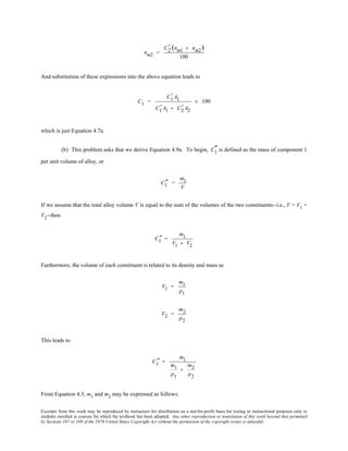 Excerpts from this work may be reproduced by instructors for distribution on a not-for-profit basis for testing or instructional purposes only to
students enrolled in courses for which the textbook has been adopted. Any other reproduction or translation of this work beyond that permitted
by Sections 107 or 108 of the 1976 United States Copyright Act without the permission of the copyright owner is unlawful.
nm2 =
C2
' (nm1 + nm2)
100
And substitution of these expressions into the above equation leads to
C1 =
C1
' A1
C1
' A1 + C2
' A2
× 100
which is just Equation 4.7a.
(b) This problem asks that we derive Equation 4.9a. To begin, C1
" is defined as the mass of component 1
per unit volume of alloy, or
C1
" =
m1
V
If we assume that the total alloy volume V is equal to the sum of the volumes of the two constituents--i.e., V = V1
+
V2
--then
C1
" =
m1
V1 + V2
Furthermore, the volume of each constituent is related to its density and mass as
V1 =
m1
ρ1
V2 =
m2
ρ2
This leads to
C1
" =
m1
m1
ρ1
+
m2
ρ2
From Equation 4.3, m1
and m2
may be expressed as follows:
 