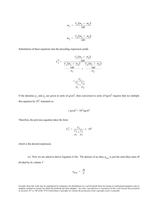 Excerpts from this work may be reproduced by instructors for distribution on a not-for-profit basis for testing or instructional purposes only to
students enrolled in courses for which the textbook has been adopted. Any other reproduction or translation of this work beyond that permitted
by Sections 107 or 108 of the 1976 United States Copyright Act without the permission of the copyright owner is unlawful.
m1 =
C1(m1 + m2)
100
m2 =
C2 (m1 + m2)
100
Substitution of these equations into the preceding expression yields
C1
" =
C1 (m1 + m2)
100
C1 (m1 + m2)
100
ρ1
+
C2 (m1 + m2)
100
ρ2
=
C1
C1
ρ1
+
C2
ρ2
If the densities ρ1
and ρ2
are given in units of g/cm3
, then conversion to units of kg/m3
requires that we multiply
this equation by 103
, inasmuch as
1 g/cm3
= 103
kg/m3
Therefore, the previous equation takes the form
C1
" =
C1
C1
ρ1
+
C2
ρ2
× 103
which is the desired expression.
(c) Now we are asked to derive Equation 4.10a. The density of an alloy ρave
is just the total alloy mass M
divided by its volume V
ρave =
M
V
 