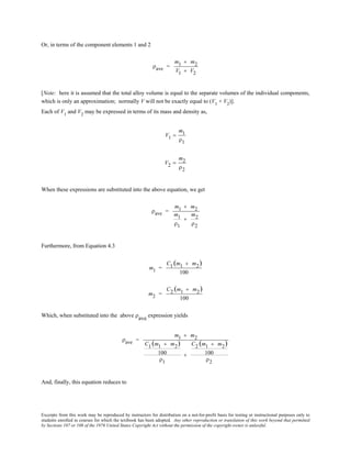 Excerpts from this work may be reproduced by instructors for distribution on a not-for-profit basis for testing or instructional purposes only to
students enrolled in courses for which the textbook has been adopted. Any other reproduction or translation of this work beyond that permitted
by Sections 107 or 108 of the 1976 United States Copyright Act without the permission of the copyright owner is unlawful.
Or, in terms of the component elements 1 and 2
ρave =
m1 + m2
V1 + V2
[Note: here it is assumed that the total alloy volume is equal to the separate volumes of the individual components,
which is only an approximation; normally V will not be exactly equal to (V1
+ V2
)].
Each of V1
and V2
may be expressed in terms of its mass and density as,
V1 =
m1
ρ1
V2 =
m2
ρ2
When these expressions are substituted into the above equation, we get
ρave =
m1 + m2
m1
ρ1
+
m2
ρ2
Furthermore, from Equation 4.3
m1 =
C1 (m1 + m2)
100
m2 =
C2 (m1 + m2)
100
Which, when substituted into the above ρave expression yields
ρave =
m1 + m2
C1 (m1 + m2)
100
ρ1
+
C2 (m1 + m2)
100
ρ2
And, finally, this equation reduces to
 