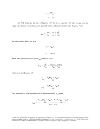 Excerpts from this work may be reproduced by instructors for distribution on a not-for-profit basis for testing or instructional purposes only to
students enrolled in courses for which the textbook has been adopted. Any other reproduction or translation of this work beyond that permitted
by Sections 107 or 108 of the 1976 United States Copyright Act without the permission of the copyright owner is unlawful.
=
100
C1
ρ1
+
C2
ρ2
(d) And, finally, the derivation of Equation 4.11b for Aave
is requested. The alloy average molecular
weight is just the ratio of total alloy mass in grams M’ and the total number of moles in the alloy Nm
. That is
Aave =
MÕ
Nm
=
m1
' + m2
'
nm1 + nm2
But using Equation 4.4 we may write
m1
' = nm1 A1
m2
' = nm2 A2
Which, when substituted into the above Aave
expression yields
Aave =
M'
Nm
=
nm1 A1 + nm2 A2
nm1 + nm2
Furthermore, from Equation 4.5
nm1 =
C1
' (nm1 + nm2)
100
nm2 =
C2
' (nm1 + nm2)
100
Thus, substitution of these expressions into the above equation for Aave yields
Aave =
C1
' A1 (nm1 + nm2)
100
+
C2
' A2 (nm1 + nm2)
100
nm1 + nm2
 