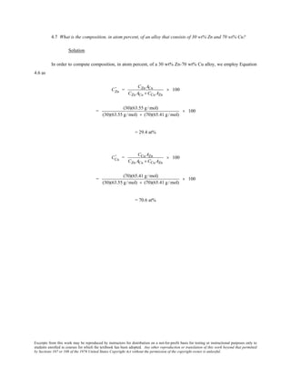 Excerpts from this work may be reproduced by instructors for distribution on a not-for-profit basis for testing or instructional purposes only to
students enrolled in courses for which the textbook has been adopted. Any other reproduction or translation of this work beyond that permitted
by Sections 107 or 108 of the 1976 United States Copyright Act without the permission of the copyright owner is unlawful.
4.7 What is the composition, in atom percent, of an alloy that consists of 30 wt% Zn and 70 wt% Cu?
Solution
In order to compute composition, in atom percent, of a 30 wt% Zn-70 wt% Cu alloy, we employ Equation
4.6 as
CZn
' =
CZn ACu
CZn ACu + CCu AZn
× 100
=
(30)(63.55 g/mol)
(30)(63.55 g/mol) + (70)(65.41 g/mol)
× 100
= 29.4 at%
CCu
' =
CCu AZn
CZn ACu + CCu AZn
× 100
=
(70)(65.41 g /mol)
(30)(63.55 g /mol) + (70)(65.41 g /mol)
× 100
= 70.6 at%
 