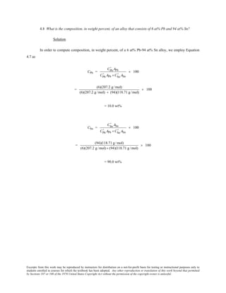 Excerpts from this work may be reproduced by instructors for distribution on a not-for-profit basis for testing or instructional purposes only to
students enrolled in courses for which the textbook has been adopted. Any other reproduction or translation of this work beyond that permitted
by Sections 107 or 108 of the 1976 United States Copyright Act without the permission of the copyright owner is unlawful.
4.8 What is the composition, in weight percent, of an alloy that consists of 6 at% Pb and 94 at% Sn?
Solution
In order to compute composition, in weight percent, of a 6 at% Pb-94 at% Sn alloy, we employ Equation
4.7 as
CPb =
CPb
' APb
CPb
' APb + CSn
' ASn
× 100
=
(6)(207.2 g /mol)
(6)(207.2 g /mol) + (94)(118.71 g /mol)
× 100
= 10.0 wt%
CSn =
CSn
' ASn
CPb
' APb + CSn
' ASn
× 100
=
(94)(118.71 g/mol)
(6)(207.2 g/mol) + (94)(118.71 g/mol)
× 100
= 90.0 wt%
 