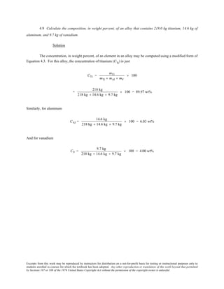 Excerpts from this work may be reproduced by instructors for distribution on a not-for-profit basis for testing or instructional purposes only to
students enrolled in courses for which the textbook has been adopted. Any other reproduction or translation of this work beyond that permitted
by Sections 107 or 108 of the 1976 United States Copyright Act without the permission of the copyright owner is unlawful.
4.9 Calculate the composition, in weight percent, of an alloy that contains 218.0 kg titanium, 14.6 kg of
aluminum, and 9.7 kg of vanadium.
Solution
The concentration, in weight percent, of an element in an alloy may be computed using a modified form of
Equation 4.3. For this alloy, the concentration of titanium (CTi
) is just
CTi =
mTi
mTi + mAl + mV
× 100
=
218 kg
218 kg + 14.6 kg + 9.7 kg
× 100 = 89.97 wt%
Similarly, for aluminum
CAl =
14.6 kg
218 kg + 14.6 kg + 9.7 kg
× 100 = 6.03 wt%
And for vanadium
CV =
9.7 kg
218 kg + 14.6 kg + 9.7 kg
× 100 = 4.00 wt%
 