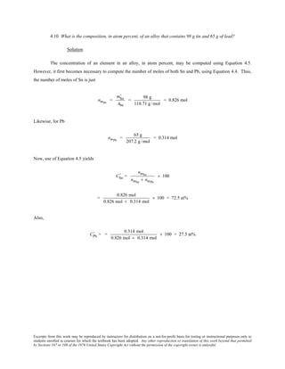Excerpts from this work may be reproduced by instructors for distribution on a not-for-profit basis for testing or instructional purposes only to
students enrolled in courses for which the textbook has been adopted. Any other reproduction or translation of this work beyond that permitted
by Sections 107 or 108 of the 1976 United States Copyright Act without the permission of the copyright owner is unlawful.
4.10 What is the composition, in atom percent, of an alloy that contains 98 g tin and 65 g of lead?
Solution
The concentration of an element in an alloy, in atom percent, may be computed using Equation 4.5.
However, it first becomes necessary to compute the number of moles of both Sn and Pb, using Equation 4.4. Thus,
the number of moles of Sn is just
nmSn
=
mSn
'
ASn
=
98 g
118.71 g/mol
= 0.826 mol
Likewise, for Pb
nmPb
=
65 g
207.2 g /mol
= 0.314 mol
Now, use of Equation 4.5 yields
CSn
' =
nmSn
nmSn
+ nmPb
× 100
=
0.826 mol
0.826 mol + 0.314 mol
× 100 = 72.5 at%
Also,
CPb
' = =
0.314 mol
0.826 mol + 0.314 mol
× 100 = 27.5 at%
 