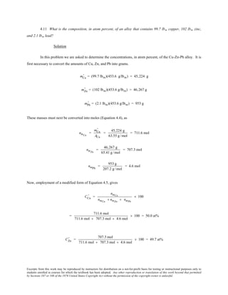 Excerpts from this work may be reproduced by instructors for distribution on a not-for-profit basis for testing or instructional purposes only to
students enrolled in courses for which the textbook has been adopted. Any other reproduction or translation of this work beyond that permitted
by Sections 107 or 108 of the 1976 United States Copyright Act without the permission of the copyright owner is unlawful.
4.11 What is the composition, in atom percent, of an alloy that contains 99.7 lbm copper, 102 lbm zinc,
and 2.1 lbm lead?
Solution
In this problem we are asked to determine the concentrations, in atom percent, of the Cu-Zn-Pb alloy. It is
first necessary to convert the amounts of Cu, Zn, and Pb into grams.
mCu
' = (99.7 lbm)(453.6 g/lbm) = 45,224 g
mZn
' = (102 lbm)(453.6 g/lbm) = 46,267 g
mPb
' = (2.1 lbm)(453.6 g/lbm) = 953 g
These masses must next be converted into moles (Equation 4.4), as
nmCu
=
mCu
'
ACu
=
45,224 g
63.55 g /mol
= 711.6 mol
nmZn
=
46,267 g
65.41 g/mol
= 707.3 mol
nmPb
=
953 g
207.2 g /mol
= 4.6 mol
Now, employment of a modified form of Equation 4.5, gives
CCu
' =
nmCu
nmCu
+ nmZn
+ nmPb
× 100
=
711.6 mol
711.6 mol + 707.3 mol + 4.6 mol
× 100 = 50.0 at%
CZn
' =
707.3 mol
711.6 mol + 707.3 mol + 4.6 mol
× 100 = 49.7 at%
 