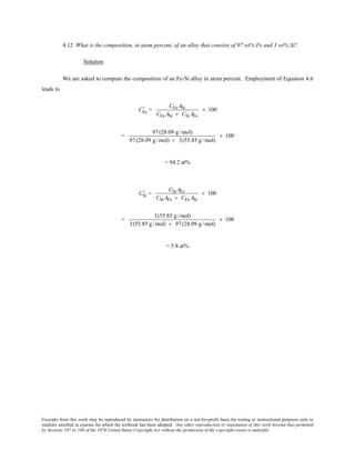 Excerpts from this work may be reproduced by instructors for distribution on a not-for-profit basis for testing or instructional purposes only to
students enrolled in courses for which the textbook has been adopted. Any other reproduction or translation of this work beyond that permitted
by Sections 107 or 108 of the 1976 United States Copyright Act without the permission of the copyright owner is unlawful.
4.12 What is the composition, in atom percent, of an alloy that consists of 97 wt% Fe and 3 wt% Si?
Solution
We are asked to compute the composition of an Fe-Si alloy in atom percent. Employment of Equation 4.6
leads to
CFe
' =
CFe ASi
CFe ASi + CSi AFe
× 100
=
97(28.09 g/mol)
97(28.09 g/mol) + 3(55.85 g/mol)
× 100
= 94.2 at%
CSi
' =
CSiAFe
CSi AFe + CFe ASi
× 100
=
3(55.85 g/mol)
3(55.85 g/mol) + 97(28.09 g/mol)
× 100
= 5.8 at%
 