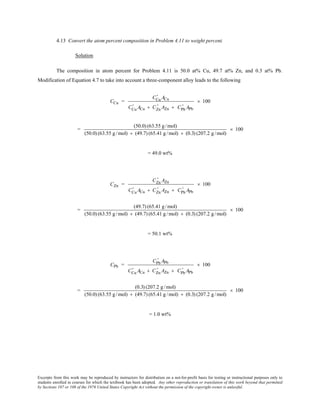 Excerpts from this work may be reproduced by instructors for distribution on a not-for-profit basis for testing or instructional purposes only to
students enrolled in courses for which the textbook has been adopted. Any other reproduction or translation of this work beyond that permitted
by Sections 107 or 108 of the 1976 United States Copyright Act without the permission of the copyright owner is unlawful.
4.13 Convert the atom percent composition in Problem 4.11 to weight percent.
Solution
The composition in atom percent for Problem 4.11 is 50.0 at% Cu, 49.7 at% Zn, and 0.3 at% Pb.
Modification of Equation 4.7 to take into account a three-component alloy leads to the following
CCu =
CCu
' ACu
CCu
' ACu + CZn
' AZn + CPb
' APb
× 100
=
(50.0) (63.55 g/mol)
(50.0) (63.55 g/mol) + (49.7) (65.41 g/mol) + (0.3) (207.2 g/mol)
× 100
= 49.0 wt%
CZn =
CZn
' AZn
CCu
' ACu + CZn
' AZn + CPb
' APb
× 100
=
(49.7) (65.41 g/mol)
(50.0) (63.55 g/mol) + (49.7) (65.41 g/mol) + (0.3) (207.2 g/mol)
× 100
= 50.1 wt%
CPb =
CPb
' APb
CCu
' ACu + CZn
' AZn + CPb
' APb
× 100
=
(0.3) (207.2 g/mol)
(50.0) (63.55 g/mol) + (49.7) (65.41 g/mol) + (0.3) (207.2 g/mol)
× 100
= 1.0 wt%
 