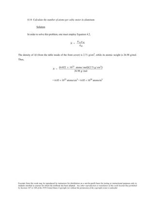 Excerpts from this work may be reproduced by instructors for distribution on a not-for-profit basis for testing or instructional purposes only to
students enrolled in courses for which the textbook has been adopted. Any other reproduction or translation of this work beyond that permitted
by Sections 107 or 108 of the 1976 United States Copyright Act without the permission of the copyright owner is unlawful.
4.14 Calculate the number of atoms per cubic meter in aluminum.
Solution
In order to solve this problem, one must employ Equation 4.2,
N =
NA ρAl
AAl
The density of Al (from the table inside of the front cover) is 2.71 g/cm3
, while its atomic weight is 26.98 g/mol.
Thus,
N =
(6.022 × 1023 atoms /mol)(2.71 g/cm3)
26.98 g/mol
= 6.05 × 1022
atoms/cm3
= 6.05 × 1028
atoms/m3
 