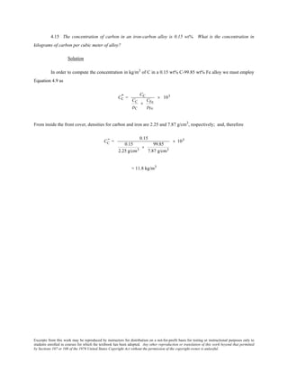 Excerpts from this work may be reproduced by instructors for distribution on a not-for-profit basis for testing or instructional purposes only to
students enrolled in courses for which the textbook has been adopted. Any other reproduction or translation of this work beyond that permitted
by Sections 107 or 108 of the 1976 United States Copyright Act without the permission of the copyright owner is unlawful.
4.15 The concentration of carbon in an iron-carbon alloy is 0.15 wt%. What is the concentration in
kilograms of carbon per cubic meter of alloy?
Solution
In order to compute the concentration in kg/m3
of C in a 0.15 wt% C-99.85 wt% Fe alloy we must employ
Equation 4.9 as
CC
" =
CC
CC
ρC
+
CFe
ρFe
× 103
From inside the front cover, densities for carbon and iron are 2.25 and 7.87 g/cm3
, respectively; and, therefore
CC
" =
0.15
0.15
2.25 g/cm3
+
99.85
7.87 g/cm3
× 103
= 11.8 kg/m3
 