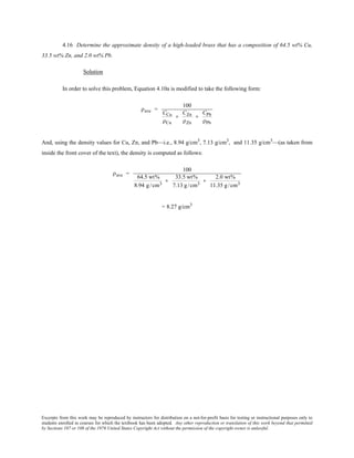 Excerpts from this work may be reproduced by instructors for distribution on a not-for-profit basis for testing or instructional purposes only to
students enrolled in courses for which the textbook has been adopted. Any other reproduction or translation of this work beyond that permitted
by Sections 107 or 108 of the 1976 United States Copyright Act without the permission of the copyright owner is unlawful.
4.16 Determine the approximate density of a high-leaded brass that has a composition of 64.5 wt% Cu,
33.5 wt% Zn, and 2.0 wt% Pb.
Solution
In order to solve this problem, Equation 4.10a is modified to take the following form:
ρave =
100
CCu
ρCu
+
CZn
ρZn
+
CPb
ρPb
And, using the density values for Cu, Zn, and Pb—i.e., 8.94 g/cm3
, 7.13 g/cm3
, and 11.35 g/cm3
—(as taken from
inside the front cover of the text), the density is computed as follows:
ρave =
100
64.5 wt%
8.94 g /cm3
+
33.5 wt%
7.13 g/cm3
+
2.0 wt%
11.35 g/cm3
= 8.27 g/cm3
 