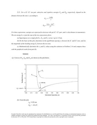 Excerpts from this work may be reproduced by instructors for distribution on a not-for-profit basis for testing or instructional purposes only to
students enrolled in courses for which the textbook has been adopted. Any other reproduction or translation of this work beyond that permitted
by Sections 107 or 108 of the 1976 United States Copyright Act without the permission of the copyright owner is unlawful.
2.15 For a K+
–Cl–
ion pair, attractive and repulsive energies EA
and ER
, respectively, depend on the
distance between the ions r, according to
EA = −
1.436
r
ER =
5.8 × 10−6
r9
For these expressions, energies are expressed in electron volts per K+
–Cl–
pair, and r is the distance in nanometers.
The net energy EN is just the sum of the two expressions above.
(a) Superimpose on a single plot EN, ER, and EA versus r up to 1.0 nm.
(b) On the basis of this plot, determine (i) the equilibrium spacing r0 between the K+
and Cl–
ions, and (ii)
the magnitude of the bonding energy E0 between the two ions.
(c) Mathematically determine the r0 and E0 values using the solutions to Problem 2.14 and compare these
with the graphical results from part (b).
Solution
(a) Curves of EA
, ER
, and EN
are shown on the plot below.
(b) From this plot
r0 = 0.28 nm
E0 = – 4.6 eV
 