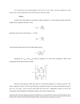 Excerpts from this work may be reproduced by instructors for distribution on a not-for-profit basis for testing or instructional purposes only to
students enrolled in courses for which the textbook has been adopted. Any other reproduction or translation of this work beyond that permitted
by Sections 107 or 108 of the 1976 United States Copyright Act without the permission of the copyright owner is unlawful.
4.17 Calculate the unit cell edge length for an 85 wt% Fe-15 wt% V alloy. All of the vanadium is in solid
solution, and, at room temperature the crystal structure for this alloy is BCC.
Solution
In order to solve this problem it is necessary to employ Equation 3.5; in this expression density and atomic
weight will be averages for the alloy—that is
ρave =
nAave
VC NA
Inasmuch as the unit cell is cubic, then VC = a3, then
ρave =
nAave
a3NA
And solving this equation for the unit cell edge length, leads to
a =
nAave
ρaveNA






1/3
Expressions for Aave and ρave are found in Equations 4.11a and 4.10a, respectively, which, when
incorporated into the above expression yields
a =
n
100
CFe
AFe
+
CV
AV












100
CFe
ρFe
+
CV
ρV












NA






















1/ 3
Since the crystal structure is BCC, the value of n in the above expression is 2 atoms per unit cell. The
atomic weights for Fe and V are 55.85 and 50.94 g/mol, respectively (Figure 2.6), whereas the densities for the Fe
and V are 7.87 g/cm3 and 6.10 g/cm3 (from inside the front cover). Substitution of these, as well as the
concentration values stipulated in the problem statement, into the above equation gives
 