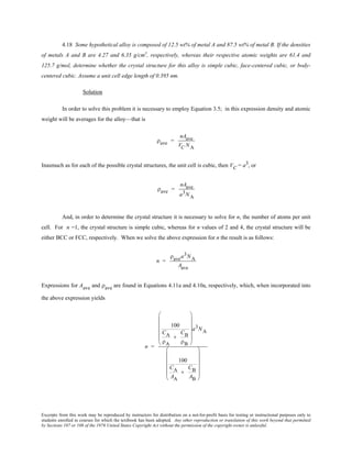 Excerpts from this work may be reproduced by instructors for distribution on a not-for-profit basis for testing or instructional purposes only to
students enrolled in courses for which the textbook has been adopted. Any other reproduction or translation of this work beyond that permitted
by Sections 107 or 108 of the 1976 United States Copyright Act without the permission of the copyright owner is unlawful.
4.18 Some hypothetical alloy is composed of 12.5 wt% of metal A and 87.5 wt% of metal B. If the densities
of metals A and B are 4.27 and 6.35 g/cm3
, respectively, whereas their respective atomic weights are 61.4 and
125.7 g/mol, determine whether the crystal structure for this alloy is simple cubic, face-centered cubic, or body-
centered cubic. Assume a unit cell edge length of 0.395 nm.
Solution
In order to solve this problem it is necessary to employ Equation 3.5; in this expression density and atomic
weight will be averages for the alloy—that is
ρave =
nAave
VC NA
Inasmuch as for each of the possible crystal structures, the unit cell is cubic, then VC = a3, or
ρave =
nAave
a3NA
And, in order to determine the crystal structure it is necessary to solve for n, the number of atoms per unit
cell. For n =1, the crystal structure is simple cubic, whereas for n values of 2 and 4, the crystal structure will be
either BCC or FCC, respectively. When we solve the above expression for n the result is as follows:
n =
ρavea3NA
Aave
Expressions for Aave and ρave are found in Equations 4.11a and 4.10a, respectively, which, when incorporated into
the above expression yields
n =
100
CA
ρA
+
CB
ρB












a3NA
100
CA
AA
+
CB
AB












 