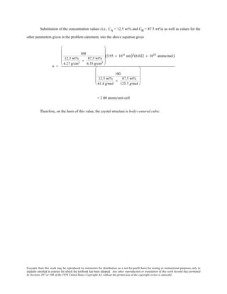 Excerpts from this work may be reproduced by instructors for distribution on a not-for-profit basis for testing or instructional purposes only to
students enrolled in courses for which the textbook has been adopted. Any other reproduction or translation of this work beyond that permitted
by Sections 107 or 108 of the 1976 United States Copyright Act without the permission of the copyright owner is unlawful.
Substitution of the concentration values (i.e., CA = 12.5 wt% and CB = 87.5 wt%) as well as values for the
other parameters given in the problem statement, into the above equation gives
n =
100
12.5 wt%
4.27 g/cm3
+
87.5 wt%
6.35 g/cm3












(3.95 × 10-8 nm)3(6.022 × 1023 atoms/mol)
100
12.5 wt%
61.4 g/mol
+
87.5 wt%
125.7 g/mol












= 2.00 atoms/unit cell
Therefore, on the basis of this value, the crystal structure is body-centered cubic.
 
