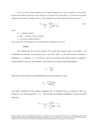 Excerpts from this work may be reproduced by instructors for distribution on a not-for-profit basis for testing or instructional purposes only to
students enrolled in courses for which the textbook has been adopted. Any other reproduction or translation of this work beyond that permitted
by Sections 107 or 108 of the 1976 United States Copyright Act without the permission of the copyright owner is unlawful.
4.19 For a solid solution consisting of two elements (designated as 1 and 2), sometimes it is desirable to
determine the number of atoms per cubic centimeter of one element in a solid solution, N1, given the concentration
of that element specified in weight percent, C1. This computation is possible using the following expression:
N1 =
NAC1
C1A1
ρ1
+
A1
ρ2
100− C1( )
(4.18)
where
NA = Avogadro’s number
ρ1 and ρ2 = densities of the two elements
A1 = the atomic weight of element 1
Derive Equation 4.18 using Equation 4.2 and expressions contained in Section 4.4.
Solution
This problem asks that we derive Equation 4.18, using other equations given in the chapter. The
concentration of component 1 in atom percent (C1
' ) is just 100 c1
' where c1
' is the atom fraction of component 1.
Furthermore, c1
' is defined as c1
' = N1/N where N1 and N are, respectively, the number of atoms of component 1
and total number of atoms per cubic centimeter. Thus, from the above discussion the following holds:
N1 =
C1
' N
100
Substitution into this expression of the appropriate form of N from Equation 4.2 yields
N1 =
C1
' NA ρave
100 Aave
And, finally, substitution into this equation expressions for C1
' (Equation 4.6a), ρave (Equation 4.10a), Aave
(Equation 4.11a), and realizing that C2
= (C1
– 100), and after some algebraic manipulation we obtain the desired
expression:
N1 =
NAC1
C1 A1
ρ1
+
A1
ρ2
(100 − C1)
 