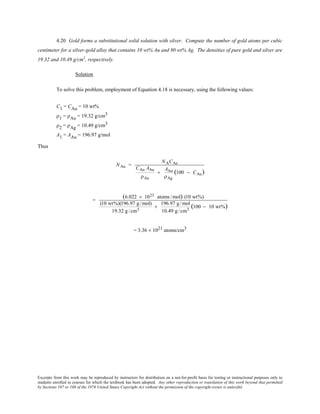 Excerpts from this work may be reproduced by instructors for distribution on a not-for-profit basis for testing or instructional purposes only to
students enrolled in courses for which the textbook has been adopted. Any other reproduction or translation of this work beyond that permitted
by Sections 107 or 108 of the 1976 United States Copyright Act without the permission of the copyright owner is unlawful.
4.20 Gold forms a substitutional solid solution with silver. Compute the number of gold atoms per cubic
centimeter for a silver-gold alloy that contains 10 wt% Au and 90 wt% Ag. The densities of pure gold and silver are
19.32 and 10.49 g/cm3
, respectively.
Solution
To solve this problem, employment of Equation 4.18 is necessary, using the following values:
C1 = CAu = 10 wt%
ρ1 = ρAu = 19.32 g/cm3
ρ2 = ρAg = 10.49 g/cm3
A1 = AAu = 196.97 g/mol
Thus
NAu =
NACAu
CAu AAu
ρAu
+
AAu
ρAg
(100 − CAu)
=
(6.022 × 1023 atoms /mol) (10 wt%)
(10 wt%)(196.97 g /mol)
19.32 g /cm3
+
196.97 g /mol
10.49 g /cm3
(100 − 10 wt%)
= 3.36 × 1021 atoms/cm3
 