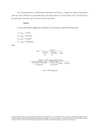 Excerpts from this work may be reproduced by instructors for distribution on a not-for-profit basis for testing or instructional purposes only to
students enrolled in courses for which the textbook has been adopted. Any other reproduction or translation of this work beyond that permitted
by Sections 107 or 108 of the 1976 United States Copyright Act without the permission of the copyright owner is unlawful.
4.21 Germanium forms a substitutional solid solution with silicon. Compute the number of germanium
atoms per cubic centimeter for a germanium-silicon alloy that contains 15 wt% Ge and 85 wt% Si. The densities of
pure germanium and silicon are 5.32 and 2.33 g/cm3
, respectively.
Solution
To solve this problem, employment of Equation 4.18 is necessary, using the following values:
C1 = CGe = 15 wt%
ρ1 = ρGe = 5.32 g/cm3
ρ2 = ρSi = 2.33 g/cm3
A1 = AGe = 72.64 g/mol
Thus
NGe =
NACGe
CGe AGe
ρGe
+
AGe
ρSi
(100 − CGe)
=
(6.022 × 1023 atoms /mol)(15 wt%)
(15 wt%)(72.64 g/mol)
5.32 g/cm3
+
72.64 g/mol
2.33 g/cm3
(100 − 15 wt%)
= 3.16 × 1021
atoms/cm3
 