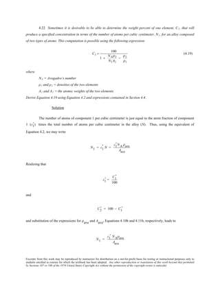Excerpts from this work may be reproduced by instructors for distribution on a not-for-profit basis for testing or instructional purposes only to
students enrolled in courses for which the textbook has been adopted. Any other reproduction or translation of this work beyond that permitted
by Sections 107 or 108 of the 1976 United States Copyright Act without the permission of the copyright owner is unlawful.
4.22 Sometimes it is desirable to be able to determine the weight percent of one element, C1, that will
produce a specified concentration in terms of the number of atoms per cubic centimeter, N1, for an alloy composed
of two types of atoms. This computation is possible using the following expression:
C1 =
100
1 +
NAρ2
N1A1
−
ρ2
ρ1
(4.19)
where
NA = Avogadro’s number
ρ1 and ρ2 = densities of the two elements
A1 and A2 = the atomic weights of the two elements
Derive Equation 4.19 using Equation 4.2 and expressions contained in Section 4.4.
Solution
The number of atoms of component 1 per cubic centimeter is just equal to the atom fraction of component
1 (c1
' ) times the total number of atoms per cubic centimeter in the alloy (N). Thus, using the equivalent of
Equation 4.2, we may write
N1 = c1
' N =
c1
' NA ρave
Aave
Realizing that
c1
' =
C1
'
100
and
C2
' = 100 − C1
'
and substitution of the expressions for ρave and Aave, Equations 4.10b and 4.11b, respectively, leads to
N1 =
c1
' NAρave
Aave
 
