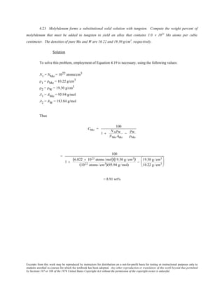 Excerpts from this work may be reproduced by instructors for distribution on a not-for-profit basis for testing or instructional purposes only to
students enrolled in courses for which the textbook has been adopted. Any other reproduction or translation of this work beyond that permitted
by Sections 107 or 108 of the 1976 United States Copyright Act without the permission of the copyright owner is unlawful.
4.23 Molybdenum forms a substitutional solid solution with tungsten. Compute the weight percent of
molybdenum that must be added to tungsten to yield an alloy that contains 1.0 × 1022
Mo atoms per cubic
centimeter. The densities of pure Mo and W are 10.22 and 19.30 g/cm3
, respectively.
Solution
To solve this problem, employment of Equation 4.19 is necessary, using the following values:
N1 = NMo = 1022 atoms/cm3
ρ1 = ρMo = 10.22 g/cm3
ρ2 = ρW = 19.30 g/cm3
A1 = AMo = 95.94 g/mol
A2 = AW = 183.84 g/mol
Thus
CMo =
100
1 +
NAρW
NMo AMo
−
ρW
ρMo
=
100
1 +
(6.022 × 1023 atoms /mol)(19.30 g /cm3)
(1022 atoms /cm3)(95.94 g /mol)
−
19.30 g /cm3
10.22 g /cm3






= 8.91 wt%
 