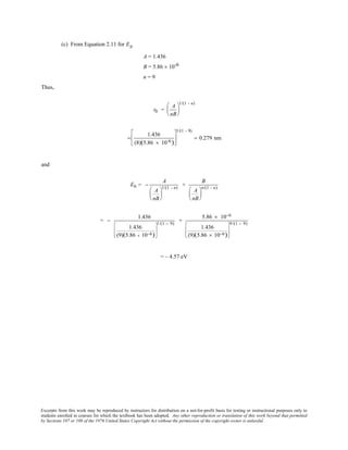 Excerpts from this work may be reproduced by instructors for distribution on a not-for-profit basis for testing or instructional purposes only to
students enrolled in courses for which the textbook has been adopted. Any other reproduction or translation of this work beyond that permitted
by Sections 107 or 108 of the 1976 United States Copyright Act without the permission of the copyright owner is unlawful.
(c) From Equation 2.11 for EN
A = 1.436
B = 5.86 × 10-6
n = 9
Thus,
r0 =
A
nB






1/(1 - n)
=
1.436
(8)(5.86 × 10-6)






1/(1 - 9)
= 0.279 nm
and
E0 = −
A
A
nB






1/(1 - n)
+
B
A
nB






n/(1 - n)
= −
1.436
1.436
(9)(5.86 × 10−6)








1/(1 − 9)
+
5.86 × 10−6
1.436
(9)(5.86 × 10−6)








9/(1 − 9)
= – 4.57 eV
 