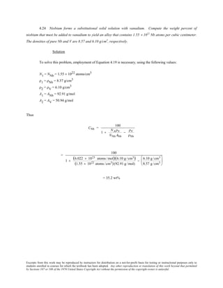 Excerpts from this work may be reproduced by instructors for distribution on a not-for-profit basis for testing or instructional purposes only to
students enrolled in courses for which the textbook has been adopted. Any other reproduction or translation of this work beyond that permitted
by Sections 107 or 108 of the 1976 United States Copyright Act without the permission of the copyright owner is unlawful.
4.24 Niobium forms a substitutional solid solution with vanadium. Compute the weight percent of
niobium that must be added to vanadium to yield an alloy that contains 1.55 × 1022
Nb atoms per cubic centimeter.
The densities of pure Nb and V are 8.57 and 6.10 g/cm3
, respectively.
Solution
To solve this problem, employment of Equation 4.19 is necessary, using the following values:
N1 = NNb = 1.55 × 1022 atoms/cm3
ρ1 = ρNb = 8.57 g/cm3
ρ2 = ρV = 6.10 g/cm3
A1 = ANb = 92.91 g/mol
A2 = AV = 50.94 g/mol
Thus
CNb =
100
1 +
NAρV
NNb ANb
−
ρV
ρNb
=
100
1 +
(6.022 × 1023 atoms /mol)(6.10 g /cm3)
(1.55 × 1022 atoms /cm3)(92.91 g /mol)
−
6.10 g /cm3
8.57 g /cm3






= 35.2 wt%
 