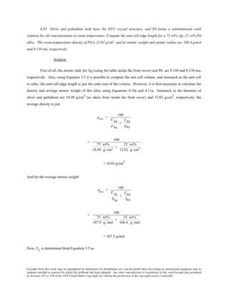 Excerpts from this work may be reproduced by instructors for distribution on a not-for-profit basis for testing or instructional purposes only to
students enrolled in courses for which the textbook has been adopted. Any other reproduction or translation of this work beyond that permitted
by Sections 107 or 108 of the 1976 United States Copyright Act without the permission of the copyright owner is unlawful.
4.25 Silver and palladium both have the FCC crystal structure, and Pd forms a substitutional solid
solution for all concentrations at room temperature. Compute the unit cell edge length for a 75 wt% Ag–25 wt% Pd
alloy. The room-temperature density of Pd is 12.02 g/cm3
, and its atomic weight and atomic radius are 106.4 g/mol
and 0.138 nm, respectively.
Solution
First of all, the atomic radii for Ag (using the table inside the front cover) and Pd are 0.144 and 0.138 nm,
respectively. Also, using Equation 3.5 it is possible to compute the unit cell volume, and inasmuch as the unit cell
is cubic, the unit cell edge length is just the cube root of the volume. However, it is first necessary to calculate the
density and average atomic weight of this alloy using Equations 4.10a and 4.11a. Inasmuch as the densities of
silver and palladium are 10.49 g/cm3 (as taken from inside the front cover) and 12.02 g/cm3, respectively, the
average density is just
ρave =
100
CAg
ρAg
+
CPd
ρPd
=
100
75 wt%
10.49 g/cm3
+
25 wt%
12.02 g/cm3
= 10.83 g/cm3
And for the average atomic weight
Aave =
100
CAg
AAg
+
CPd
APd
=
100
75 wt%
107.9 g /mol
+
25 wt%
106.4 g /mol
= 107.5 g/mol
Now, VC is determined from Equation 3.5 as
 