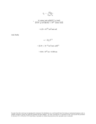 Excerpts from this work may be reproduced by instructors for distribution on a not-for-profit basis for testing or instructional purposes only to
students enrolled in courses for which the textbook has been adopted. Any other reproduction or translation of this work beyond that permitted
by Sections 107 or 108 of the 1976 United States Copyright Act without the permission of the copyright owner is unlawful.
VC =
nAave
ρaveNA
=
(4 atoms /unit cell)(107.5 g/mol)
(10.83 g/cm3)(6.022 × 1023 atoms /mol)
= 6.59 × 10-23 cm3/unit cell
And, finally
a = (VC )1/3
= (6.59 × 10 −23cm3/unit cell)1/3
= 4.04 × 10-8 cm = 0.404 nm
 