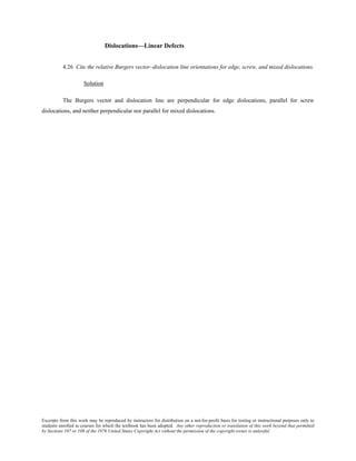Excerpts from this work may be reproduced by instructors for distribution on a not-for-profit basis for testing or instructional purposes only to
students enrolled in courses for which the textbook has been adopted. Any other reproduction or translation of this work beyond that permitted
by Sections 107 or 108 of the 1976 United States Copyright Act without the permission of the copyright owner is unlawful.
Dislocations—Linear Defects
4.26 Cite the relative Burgers vector–dislocation line orientations for edge, screw, and mixed dislocations.
Solution
The Burgers vector and dislocation line are perpendicular for edge dislocations, parallel for screw
dislocations, and neither perpendicular nor parallel for mixed dislocations.
 