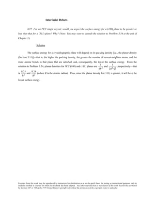 Excerpts from this work may be reproduced by instructors for distribution on a not-for-profit basis for testing or instructional purposes only to
students enrolled in courses for which the textbook has been adopted. Any other reproduction or translation of this work beyond that permitted
by Sections 107 or 108 of the 1976 United States Copyright Act without the permission of the copyright owner is unlawful.
Interfacial Defects
4.27 For an FCC single crystal, would you expect the surface energy for a (100) plane to be greater or
less than that for a (111) plane? Why? (Note: You may want to consult the solution to Problem 3.54 at the end of
Chapter 3.)
Solution
The surface energy for a crystallographic plane will depend on its packing density [i.e., the planar density
(Section 3.11)]—that is, the higher the packing density, the greater the number of nearest-neighbor atoms, and the
more atomic bonds in that plane that are satisfied, and, consequently, the lower the surface energy. From the
solution to Problem 3.54, planar densities for FCC (100) and (111) planes are
1
4R2
and
1
2R2 3
, respectively—that
is
0.25
R2
and
0.29
R2
(where R is the atomic radius). Thus, since the planar density for (111) is greater, it will have the
lower surface energy.
 