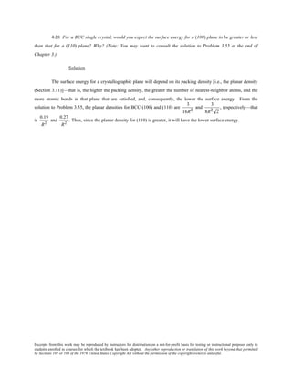 Excerpts from this work may be reproduced by instructors for distribution on a not-for-profit basis for testing or instructional purposes only to
students enrolled in courses for which the textbook has been adopted. Any other reproduction or translation of this work beyond that permitted
by Sections 107 or 108 of the 1976 United States Copyright Act without the permission of the copyright owner is unlawful.
4.28 For a BCC single crystal, would you expect the surface energy for a (100) plane to be greater or less
than that for a (110) plane? Why? (Note: You may want to consult the solution to Problem 3.55 at the end of
Chapter 3.)
Solution
The surface energy for a crystallographic plane will depend on its packing density [i.e., the planar density
(Section 3.11)]—that is, the higher the packing density, the greater the number of nearest-neighbor atoms, and the
more atomic bonds in that plane that are satisfied, and, consequently, the lower the surface energy. From the
solution to Problem 3.55, the planar densities for BCC (100) and (110) are
3
16R2
and
3
8R2 2
, respectively—that
is
0.19
R2
and
0.27
R2
. Thus, since the planar density for (110) is greater, it will have the lower surface energy.
 
