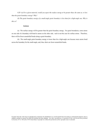 Excerpts from this work may be reproduced by instructors for distribution on a not-for-profit basis for testing or instructional purposes only to
students enrolled in courses for which the textbook has been adopted. Any other reproduction or translation of this work beyond that permitted
by Sections 107 or 108 of the 1976 United States Copyright Act without the permission of the copyright owner is unlawful.
4.29 (a) For a given material, would you expect the surface energy to be greater than, the same as, or less
than the grain boundary energy? Why?
(b) The grain boundary energy of a small-angle grain boundary is less than for a high-angle one. Why is
this so?
Solution
(a) The surface energy will be greater than the grain boundary energy. For grain boundaries, some atoms
on one side of a boundary will bond to atoms on the other side; such is not the case for surface atoms. Therefore,
there will be fewer unsatisfied bonds along a grain boundary.
(b) The small-angle grain boundary energy is lower than for a high-angle one because more atoms bond
across the boundary for the small-angle, and, thus, there are fewer unsatisfied bonds.
 