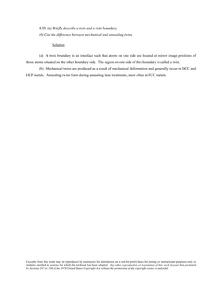Excerpts from this work may be reproduced by instructors for distribution on a not-for-profit basis for testing or instructional purposes only to
students enrolled in courses for which the textbook has been adopted. Any other reproduction or translation of this work beyond that permitted
by Sections 107 or 108 of the 1976 United States Copyright Act without the permission of the copyright owner is unlawful.
4.30 (a) Briefly describe a twin and a twin boundary.
(b) Cite the difference between mechanical and annealing twins.
Solution
(a) A twin boundary is an interface such that atoms on one side are located at mirror image positions of
those atoms situated on the other boundary side. The region on one side of this boundary is called a twin.
(b) Mechanical twins are produced as a result of mechanical deformation and generally occur in BCC and
HCP metals. Annealing twins form during annealing heat treatments, most often in FCC metals.
 