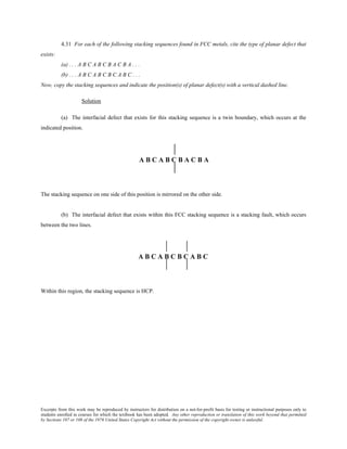 Excerpts from this work may be reproduced by instructors for distribution on a not-for-profit basis for testing or instructional purposes only to
students enrolled in courses for which the textbook has been adopted. Any other reproduction or translation of this work beyond that permitted
by Sections 107 or 108 of the 1976 United States Copyright Act without the permission of the copyright owner is unlawful.
4.31 For each of the following stacking sequences found in FCC metals, cite the type of planar defect that
exists:
(a) . . . A B C A B C B A C B A . . .
(b) . . . A B C A B C B C A B C . . .
Now, copy the stacking sequences and indicate the position(s) of planar defect(s) with a vertical dashed line.
Solution
(a) The interfacial defect that exists for this stacking sequence is a twin boundary, which occurs at the
indicated position.
The stacking sequence on one side of this position is mirrored on the other side.
(b) The interfacial defect that exists within this FCC stacking sequence is a stacking fault, which occurs
between the two lines.
Within this region, the stacking sequence is HCP.
 