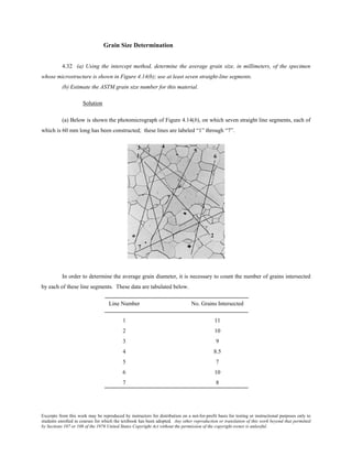 Excerpts from this work may be reproduced by instructors for distribution on a not-for-profit basis for testing or instructional purposes only to
students enrolled in courses for which the textbook has been adopted. Any other reproduction or translation of this work beyond that permitted
by Sections 107 or 108 of the 1976 United States Copyright Act without the permission of the copyright owner is unlawful.
Grain Size Determination
4.32 (a) Using the intercept method, determine the average grain size, in millimeters, of the specimen
whose microstructure is shown in Figure 4.14(b); use at least seven straight-line segments.
(b) Estimate the ASTM grain size number for this material.
Solution
(a) Below is shown the photomicrograph of Figure 4.14(b), on which seven straight line segments, each of
which is 60 mm long has been constructed; these lines are labeled “1” through “7”.
In order to determine the average grain diameter, it is necessary to count the number of grains intersected
by each of these line segments. These data are tabulated below.
Line Number No. Grains Intersected
1 11
2 10
3 9
4 8.5
5 7
6 10
7 8
 