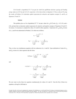 Excerpts from this work may be reproduced by instructors for distribution on a not-for-profit basis for testing or instructional purposes only to
students enrolled in courses for which the textbook has been adopted. Any other reproduction or translation of this work beyond that permitted
by Sections 107 or 108 of the 1976 United States Copyright Act without the permission of the copyright owner is unlawful.
2.16 Consider a hypothetical X+
-Y-
ion pair for which the equilibrium interionic spacing and bonding
energy values are 0.35 nm and -6.13 eV, respectively. If it is known that n in Equation 2.11 has a value of 10, using
the results of Problem 2.14, determine explicit expressions for attractive and repulsive energies EA and ER of
Equations 2.8 and 2.9.
Solution
This problem gives us, for a hypothetical X+-Y- ion pair, values for r0
(0.35 nm), E0
(– 6.13 eV), and n
(10), and asks that we determine explicit expressions for attractive and repulsive energies of Equations 2.8 and 2.9.
In essence, it is necessary to compute the values of A and B in these equations. Expressions for r0
and E0
in terms
of n, A, and B were determined in Problem 2.14, which are as follows:
r0 =
A
nB






1/(1 - n)
E0 = −
A
A
nB






1/(1 - n)
+
B
A
nB






n/(1 - n)
Thus, we have two simultaneous equations with two unknowns (viz. A and B). Upon substitution of values for r0
and E0
in terms of n, these equations take the forms
0.35 nm =
A
10 B






1/(1 - 10)
=
A
10 B






-1/9
and
− 6.13 eV = −
A
A
10B






1/(1 − 10)
+
B
A
10B






10/(1 − 10)
= −
A
A
10B






−1/ 9
+
B
A
10B






−10/ 9
We now want to solve these two equations simultaneously for values of A and B. From the first of these two
equations, solving for A/8B leads to
 