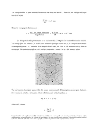 Excerpts from this work may be reproduced by instructors for distribution on a not-for-profit basis for testing or instructional purposes only to
students enrolled in courses for which the textbook has been adopted. Any other reproduction or translation of this work beyond that permitted
by Sections 107 or 108 of the 1976 United States Copyright Act without the permission of the copyright owner is unlawful.
The average number of grain boundary intersections for these lines was 9.1. Therefore, the average line length
intersected is just
60 mm
9.1
= 6.59 mm
Hence, the average grain diameter, d, is
d =
ave. line length intersected
magnification
=
6.59 mm
100
= 6.59 × 10−2 mm
(b) This portion of the problem calls for us to estimate the ASTM grain size number for this same material.
The average grain size number, n, is related to the number of grains per square inch, N, at a magnification of 100×
according to Equation 4.16. Inasmuch as the magnification is 100×, the value of N is measured directly from the
micrograph. The photomicrograph on which has been constructed a square 1 in. on a side is shown below.
The total number of complete grains within this square is approximately 10 (taking into account grain fractions).
Now, in order to solve for n in Equation 4.16, it is first necessary to take logarithms as
log N = (n − 1) log 2
From which n equals
n =
log N
log 2
+ 1
 