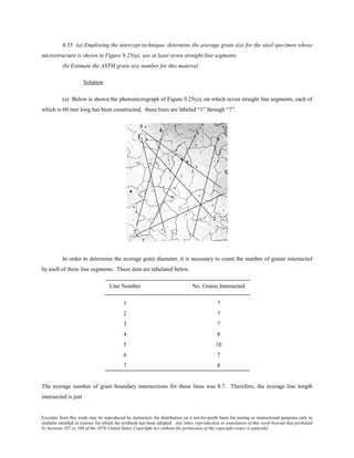Excerpts from this work may be reproduced by instructors for distribution on a not-for-profit basis for testing or instructional purposes only to
students enrolled in courses for which the textbook has been adopted. Any other reproduction or translation of this work beyond that permitted
by Sections 107 or 108 of the 1976 United States Copyright Act without the permission of the copyright owner is unlawful.
4.33 (a) Employing the intercept technique, determine the average grain size for the steel specimen whose
microstructure is shown in Figure 9.25(a); use at least seven straight-line segments.
(b) Estimate the ASTM grain size number for this material.
Solution
(a) Below is shown the photomicrograph of Figure 9.25(a), on which seven straight line segments, each of
which is 60 mm long has been constructed; these lines are labeled “1” through “7”.
In order to determine the average grain diameter, it is necessary to count the number of grains intersected
by each of these line segments. These data are tabulated below.
Line Number No. Grains Intersected
1 7
2 7
3 7
4 8
5 10
6 7
7 8
The average number of grain boundary intersections for these lines was 8.7. Therefore, the average line length
intersected is just
 