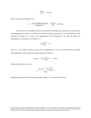 Excerpts from this work may be reproduced by instructors for distribution on a not-for-profit basis for testing or instructional purposes only to
students enrolled in courses for which the textbook has been adopted. Any other reproduction or translation of this work beyond that permitted
by Sections 107 or 108 of the 1976 United States Copyright Act without the permission of the copyright owner is unlawful.
60 mm
8.7
= 6.9 mm
Hence, the average grain diameter, d, is
d =
ave. line length intersected
magnification
=
6.9 mm
90
= 0.077 mm
(b) This portion of the problem calls for us to estimate the ASTM grain size number for this same material.
The average grain size number, n, is related to the number of grains per square inch, N, at a magnification of 100×
according to Equation 4.16. However, the magnification of this micrograph is not 100×, but rather 90×.
Consequently, it is necessary to use Equation 4.17
NM
M
100






2
= 2n−1
where NM = the number of grains per square inch at magnification M, and n is the ASTM grain size number.
Taking logarithms of both sides of this equation leads to the following:
log N M + 2 log
M
100





 = (n − 1) log 2
Solving this expression for n gives
n =
log N M + 2 log
M
100






log 2
+ 1
The photomicrograph on which has been constructed a square 1 in. on a side is shown below.
 