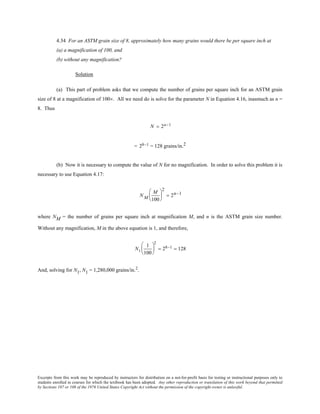 Excerpts from this work may be reproduced by instructors for distribution on a not-for-profit basis for testing or instructional purposes only to
students enrolled in courses for which the textbook has been adopted. Any other reproduction or translation of this work beyond that permitted
by Sections 107 or 108 of the 1976 United States Copyright Act without the permission of the copyright owner is unlawful.
4.34 For an ASTM grain size of 8, approximately how many grains would there be per square inch at
(a) a magnification of 100, and
(b) without any magnification?
Solution
(a) This part of problem asks that we compute the number of grains per square inch for an ASTM grain
size of 8 at a magnification of 100×. All we need do is solve for the parameter N in Equation 4.16, inasmuch as n =
8. Thus
N = 2n−1
= 28−1 = 128 grains/in.2
(b) Now it is necessary to compute the value of N for no magnification. In order to solve this problem it is
necessary to use Equation 4.17:
N M
M
100






2
= 2n−1
where NM = the number of grains per square inch at magnification M, and n is the ASTM grain size number.
Without any magnification, M in the above equation is 1, and therefore,
N1
1
100






2
= 28−1 = 128
And, solving for N1, N1 = 1,280,000 grains/in.2
.
 