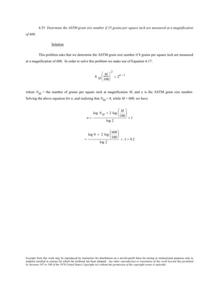 Excerpts from this work may be reproduced by instructors for distribution on a not-for-profit basis for testing or instructional purposes only to
students enrolled in courses for which the textbook has been adopted. Any other reproduction or translation of this work beyond that permitted
by Sections 107 or 108 of the 1976 United States Copyright Act without the permission of the copyright owner is unlawful.
4.35 Determine the ASTM grain size number if 25 grains per square inch are measured at a magnification
of 600.
Solution
This problem asks that we determine the ASTM grain size number if 8 grains per square inch are measured
at a magnification of 600. In order to solve this problem we make use of Equation 4.17:
N M
M
100






2
= 2
n −1
where NM = the number of grains per square inch at magnification M, and n is the ASTM grain size number.
Solving the above equation for n, and realizing that NM = 8, while M = 600, we have
n =
log NM + 2 log
M
100






log 2
+ 1
=
log 8 + 2 log
600
100






log 2
+ 1 = 9.2
 