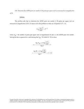 Excerpts from this work may be reproduced by instructors for distribution on a not-for-profit basis for testing or instructional purposes only to
students enrolled in courses for which the textbook has been adopted. Any other reproduction or translation of this work beyond that permitted
by Sections 107 or 108 of the 1976 United States Copyright Act without the permission of the copyright owner is unlawful.
4.36 Determine the ASTM grain size number if 20 grains per square inch are measured at a magnification
of 50.
Solution
This problem asks that we determine the ASTM grain size number if 20 grains per square inch are
measured at a magnification of 50. In order to solve this problem we make use of Equation 4.17—viz.
N M
M
100






2
= 2n−1
where NM = the number of grains per square inch at magnification M, and n is the ASTM grain size number.
Solving the above equation for n, and realizing that NM = 20, while M = 50, we have
n =
log N M + 2 log
M
100






log 2
+ 1
=
log 20 + 2 log
50
100






log 2
+ 1 = 3.3
 